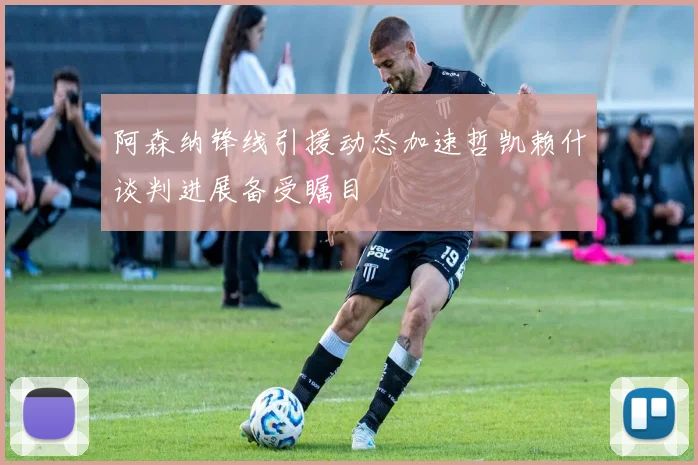 阿森纳锋线引援动态加速哲凯赖什谈判进展备受瞩目