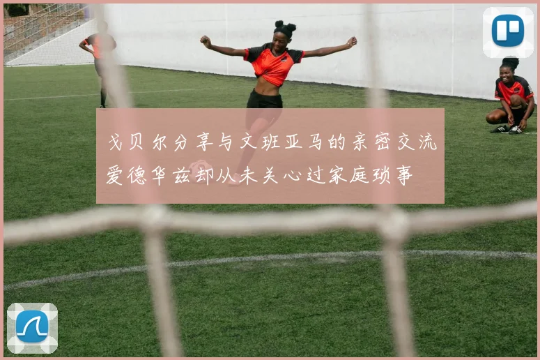 戈贝尔分享与文班亚马的亲密交流爱德华兹却从未关心过家庭琐事