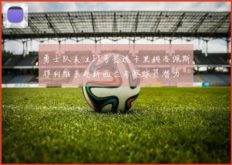 勇士队关注11号签选卡里姆洛佩斯邓利维亲赴新西兰考察球员潜力