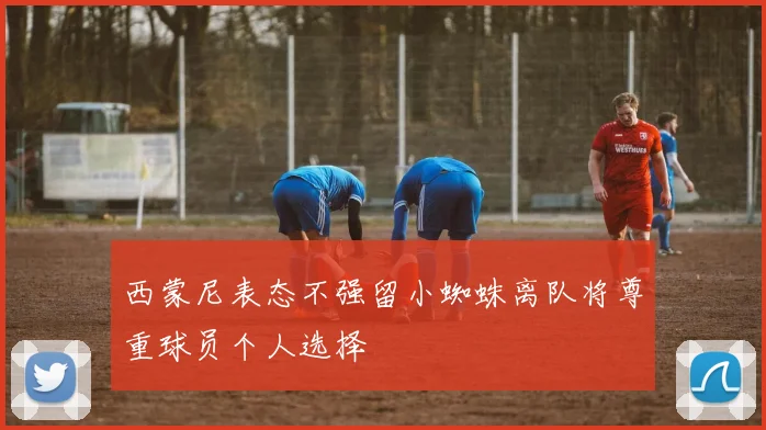 西蒙尼表态不强留小蜘蛛离队将尊重球员个人选择
