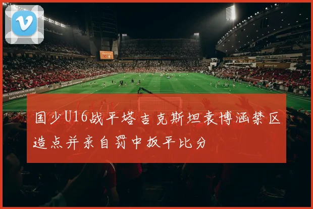 国少U16战平塔吉克斯坦袁博涵禁区造点并亲自罚中扳平比分