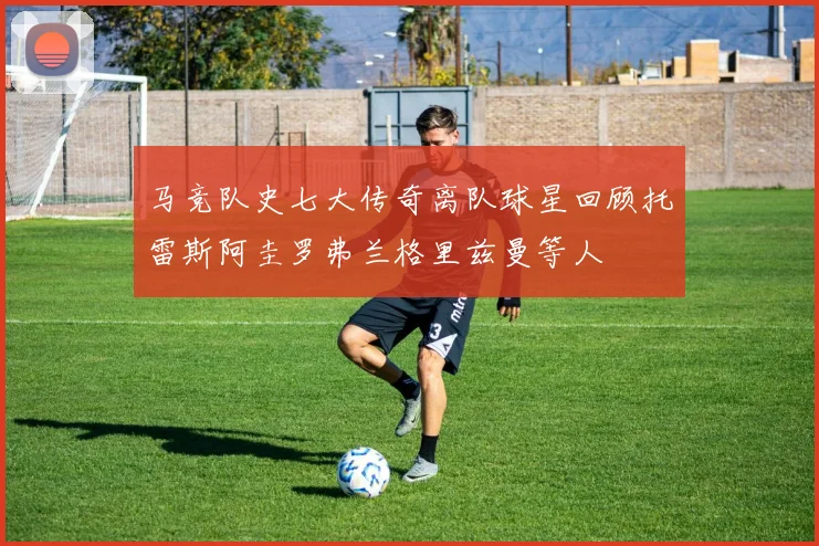 马竞队史七大传奇离队球星回顾托雷斯阿圭罗弗兰格里兹曼等人