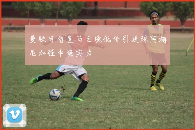 曼联可借皇马困境低价引进琼阿梅尼加强中场实力