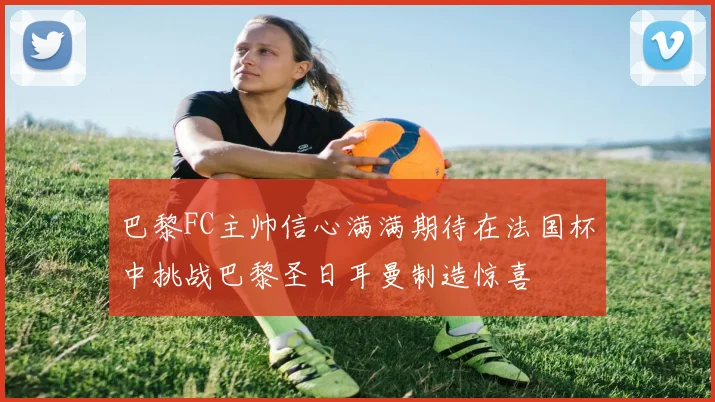 巴黎FC主帅信心满满期待在法国杯中挑战巴黎圣日耳曼制造惊喜