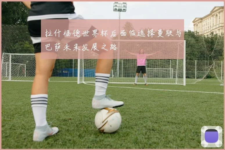 拉什福德世界杯后面临选择曼联与巴萨未来发展之路
