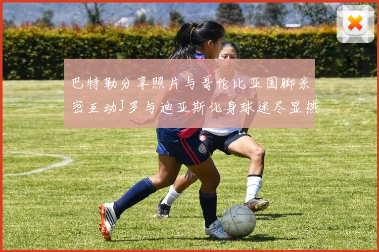 巴特勒分享照片与哥伦比亚国脚亲密互动J罗与迪亚斯化身球迷尽显热情