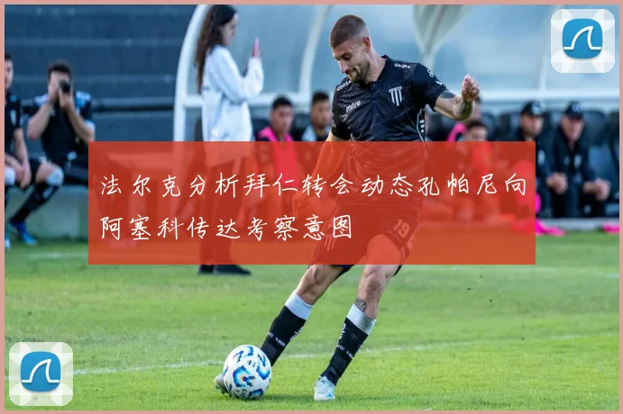法尔克分析拜仁转会动态孔帕尼向阿塞科传达考察意图