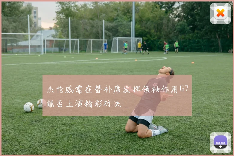杰伦威需在替补席发挥领袖作用G7能否上演精彩对决