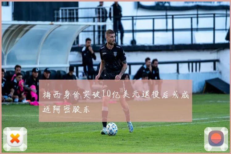 梅西身价突破10亿美元退役后或成迈阿密股东