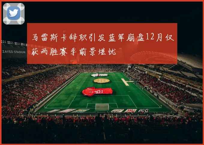 马雷斯卡辞职引发蓝军崩盘12月仅获两胜赛季前景堪忧