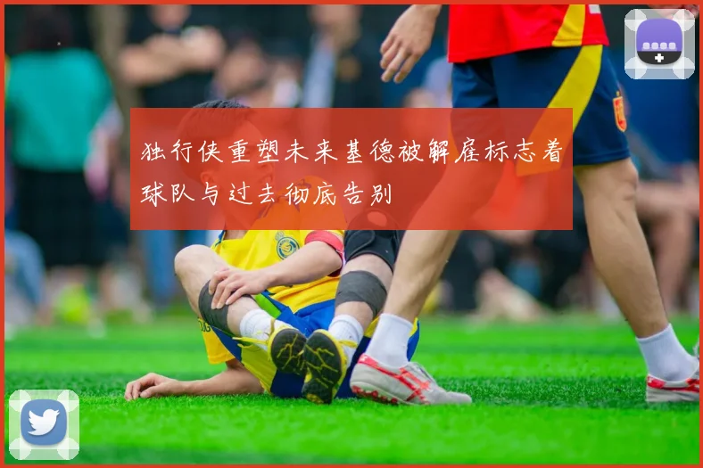 独行侠重塑未来基德被解雇标志着球队与过去彻底告别