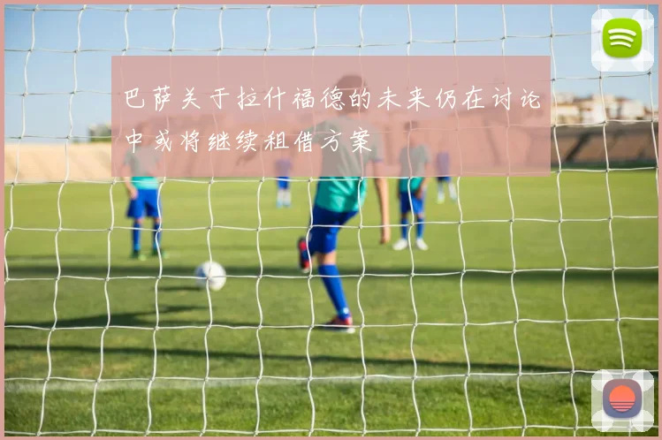 巴萨关于拉什福德的未来仍在讨论中或将继续租借方案