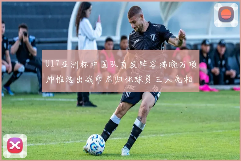U17亚洲杯中国队首发阵容揭晓万项帅惟浩出战印尼归化球员三人亮相