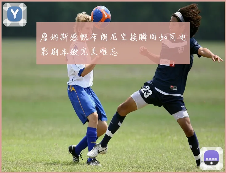 詹姆斯感慨布朗尼空接瞬间如同电影剧本般完美难忘